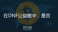在DNF公益服中，是否还能找回最初的游戏乐趣？
