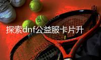 探索dnf公益服卡片升级的秘密