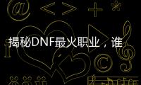 揭秘DNF最火职业，谁是真正的刷图王者？